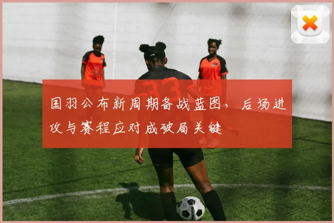 国羽公布新周期备战蓝图，后场进攻与赛程应对成破局关键