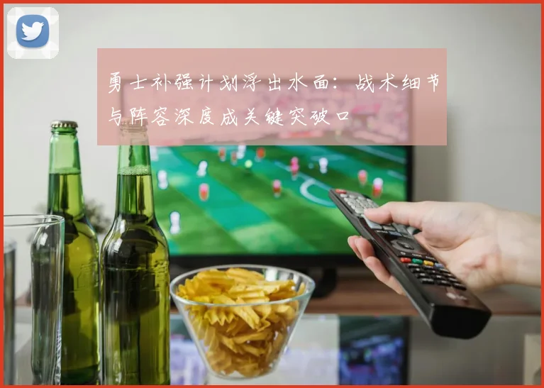 勇士补强计划浮出水面：战术细节与阵容深度成关键突破口