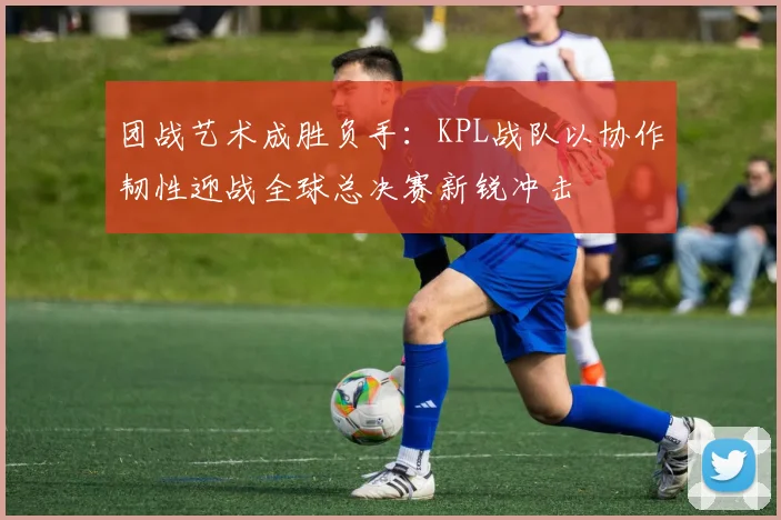 团战艺术成胜负手：KPL战队以协作韧性迎战全球总决赛新锐冲击