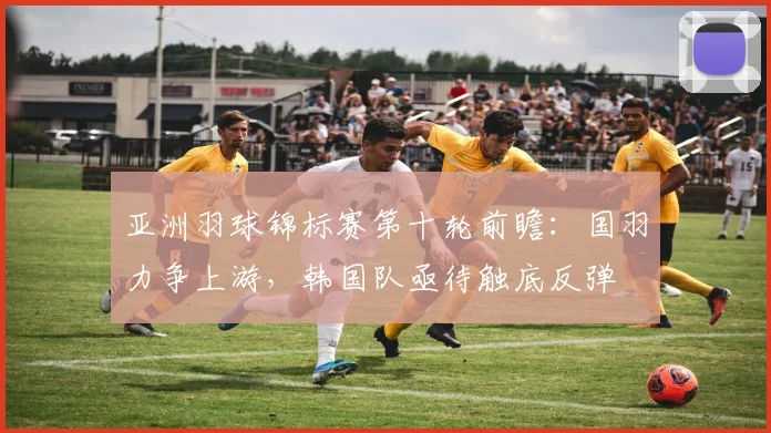 亚洲羽球锦标赛第十轮前瞻：国羽力争上游，韩国队亟待触底反弹