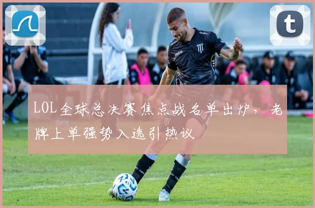 LOL全球总决赛焦点战名单出炉，老牌上单强势入选引热议