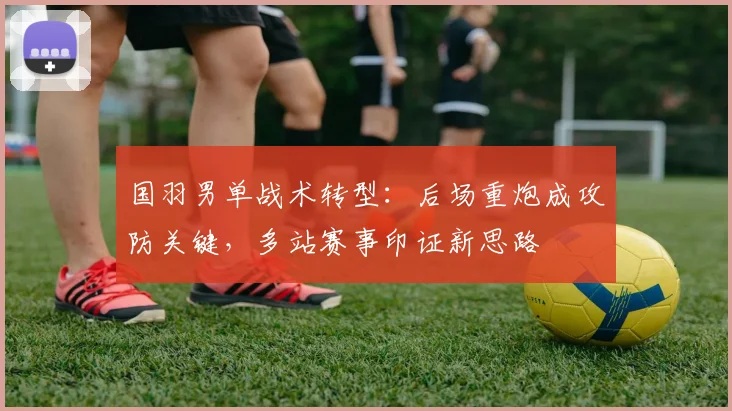 国羽男单战术转型：后场重炮成攻防关键，多站赛事印证新思路