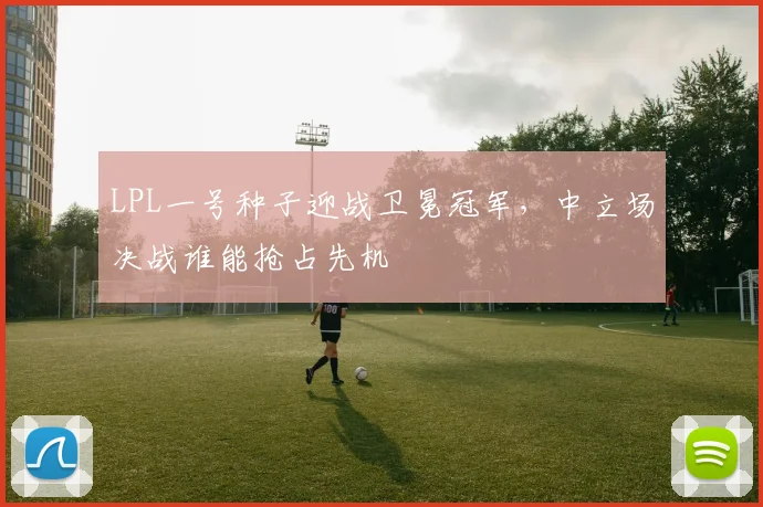 LPL一号种子迎战卫冕冠军，中立场决战谁能抢占先机