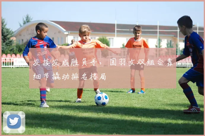 发接发成胜负手，国羽女双组合靠细节撬动排名格局