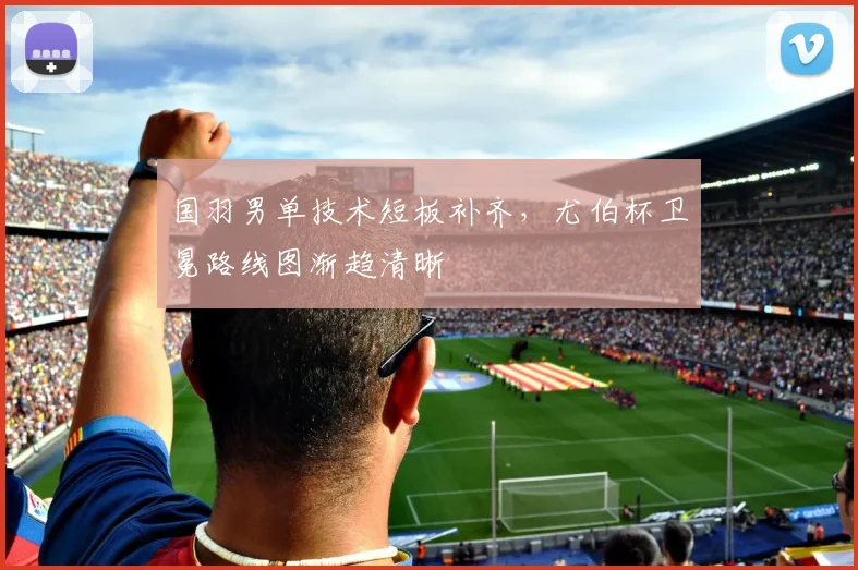 国羽男单技术短板补齐，尤伯杯卫冕路线图渐趋清晰