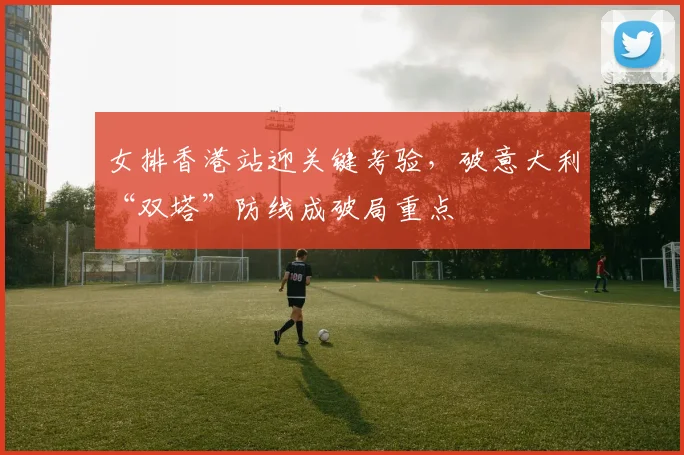 女排香港站迎关键考验，破意大利“双塔”防线成破局重点