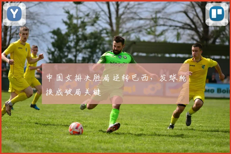 中国女排决胜局逆转巴西，发球轮换成破局关键